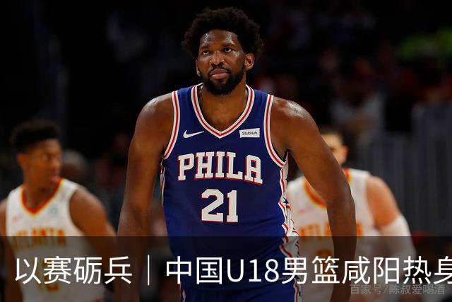 以赛砺兵｜中国U18男篮咸阳热身赛三战全胜，剑指亚洲杯