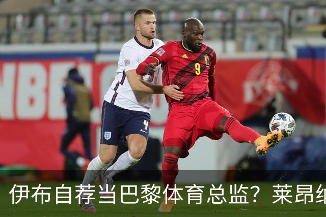 伊布自荐当巴黎体育总监？莱昂纳多：我不想回应