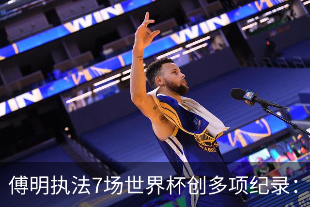傅明执法7场世界杯创多项纪录：全岗位履职，实现淘汰赛零突破