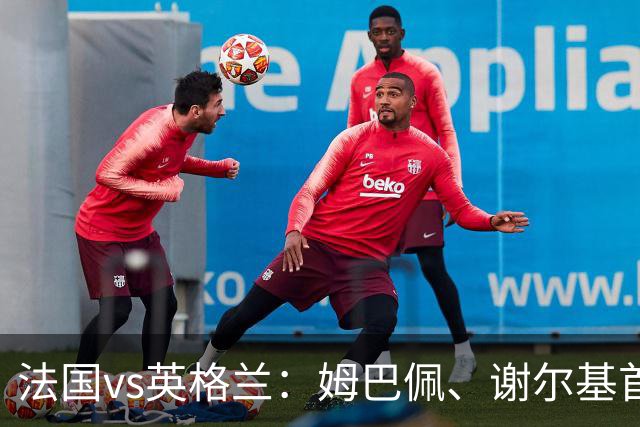法国vs英格兰：姆巴佩、谢尔基首发，凯恩、贝林替补