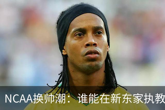 NCAA换帅潮：谁能在新东家执教最久？专家点出这几位